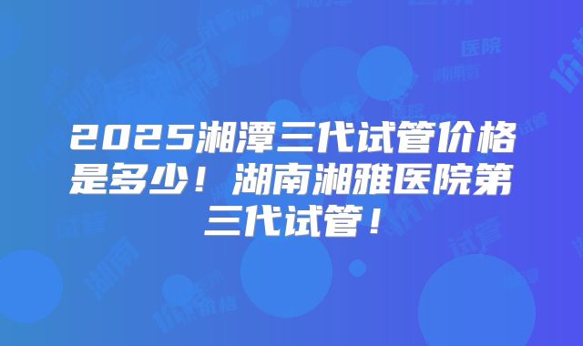 2025湘潭三代试管价格是多少!湖南湘雅医院第三代试管!