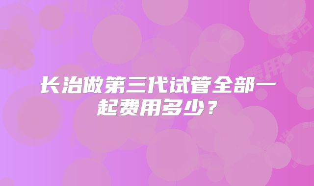 长治做第三代试管全部一起费用多少?