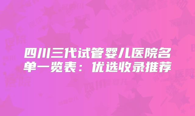 四川三代试管婴儿医院名单一览表:优选收录推荐