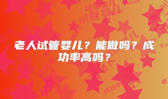 老人试管婴儿?能做吗?成功率高吗?