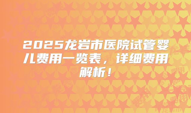 2025龙岩市医院试管婴儿费用一览表,详细费用解析!