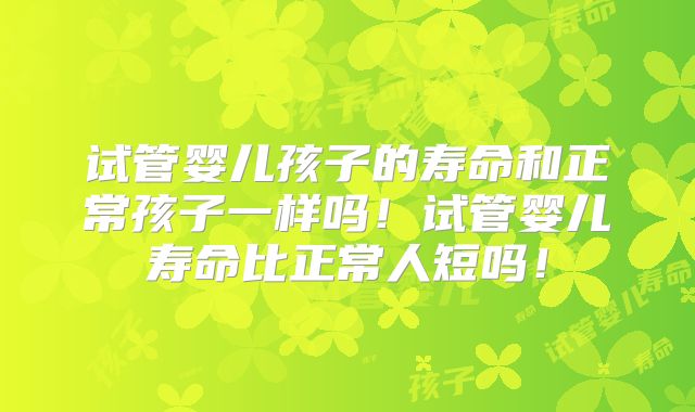 试管婴儿孩子的寿命和正常孩子一样吗！试管婴儿寿命比正常人短吗！