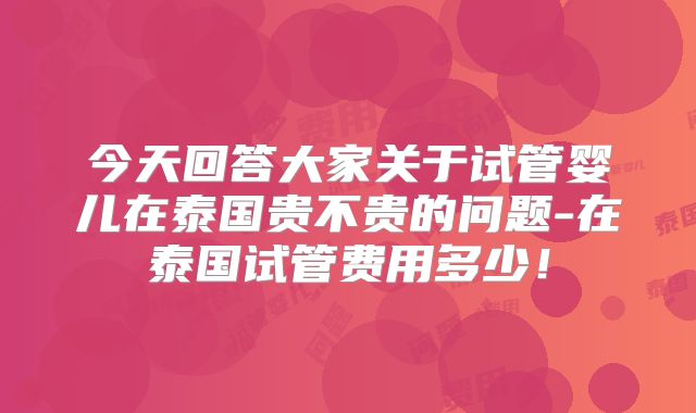 今天回答大家关于试管婴儿在泰国贵不贵的问题-在泰国试管费用多少!