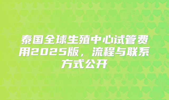 泰国全球生殖中心试管费用2025版，流程与联系方式公开