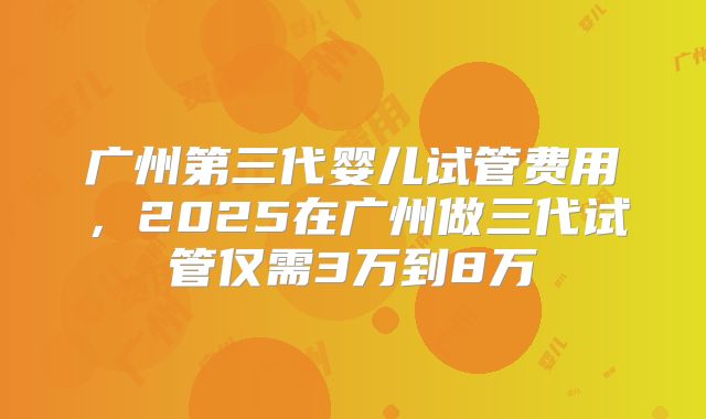 广州第三代婴儿试管费用,2025在广州做三代试管仅需3万到8万