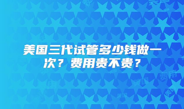 美国三代试管多少钱做一次?费用贵不贵?