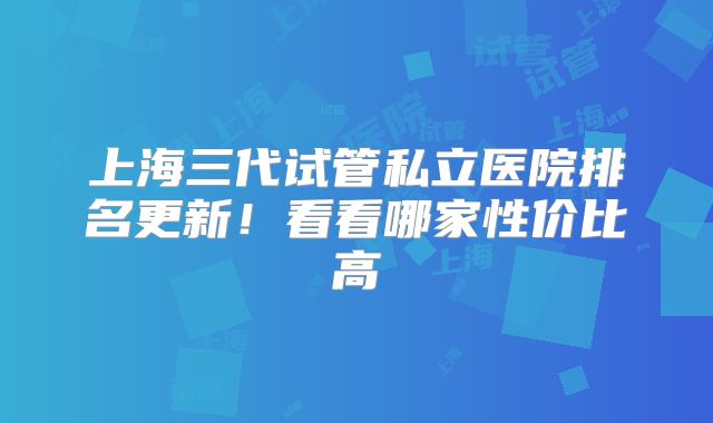 上海三代试管私立医院排名更新!看看哪家性价比高