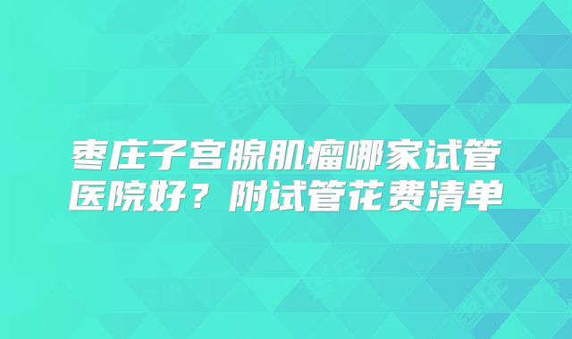 枣庄子宫腺肌瘤哪家试管医院好？附试管花费清单