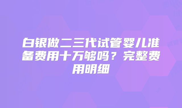 白银做二三代试管婴儿准备费用十万够吗?完整费用明细