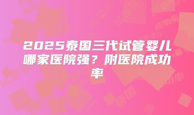 2025泰国三代试管婴儿哪家医院强?附医院成功率