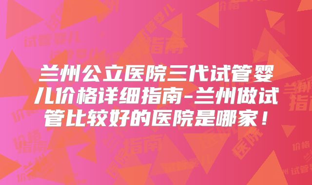 兰州公立医院三代试管婴儿价格详细指南-兰州做试管比较好的医院是哪家！
