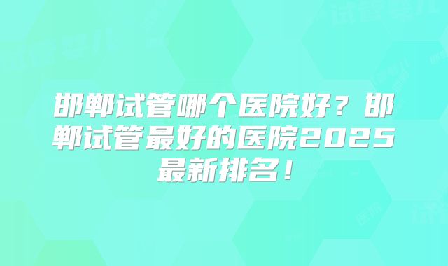 邯郸试管哪个医院好?邯郸试管最好的医院2025最新排名!