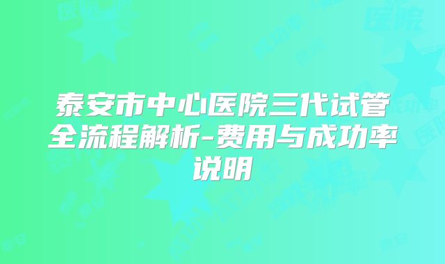 泰安市中心医院三代试管全流程解析-费用与成功率说明
