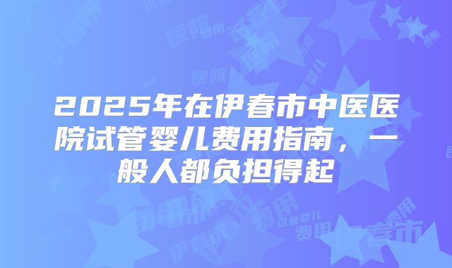2025年在伊春市中医医院试管婴儿费用指南，一般人都负担得起