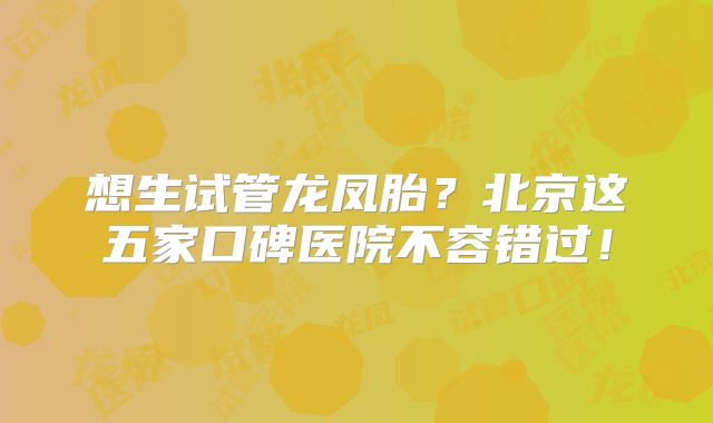 想生试管龙凤胎？北京这五家口碑医院不容错过！