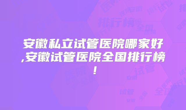 安徽私立试管医院哪家好,安徽试管医院全国排行榜!