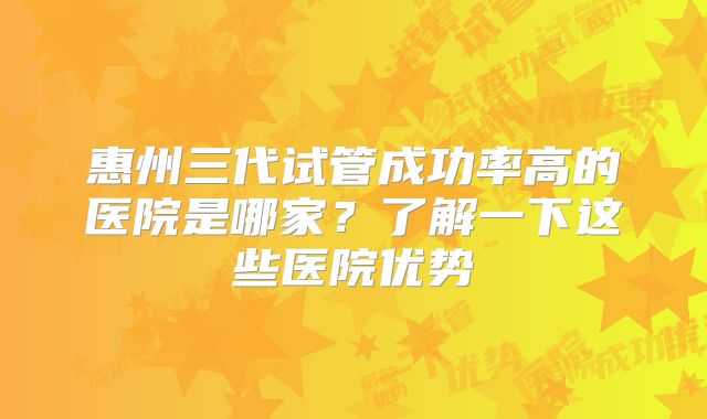 惠州三代试管成功率高的医院是哪家?了解一下这些医院优势