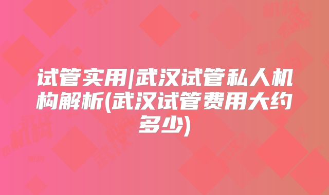 试管实用|武汉试管私人机构解析(武汉试管费用大约多少)
