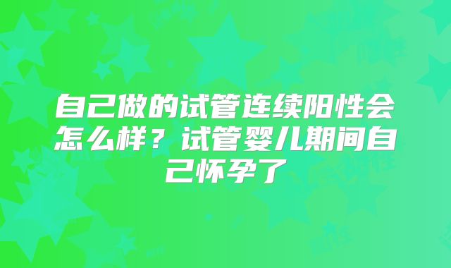 自己做的试管连续阳性会怎么样?试管婴儿期间自己怀孕了