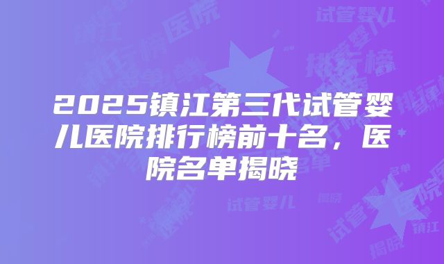 2025镇江第三代试管婴儿医院排行榜前十名,医院名单揭晓