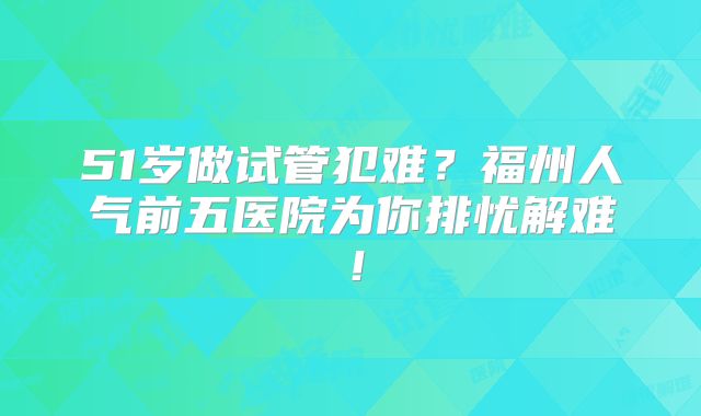 51岁做试管犯难?福州人气前五医院为你排忧解难!