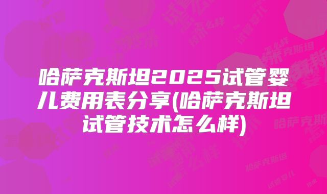 哈萨克斯坦2025试管婴儿费用表分享(哈萨克斯坦试管技术怎么样)