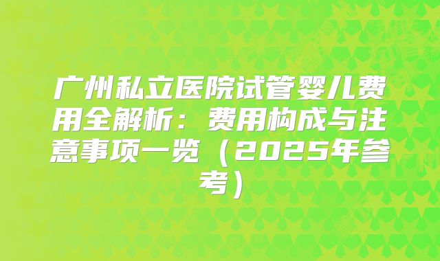 广州私立医院试管婴儿费用全解析:费用构成与注意事项一览(2025年参考)