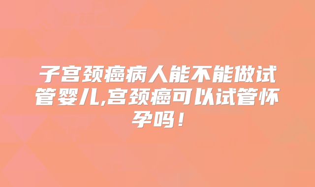 子宫颈癌病人能不能做试管婴儿,宫颈癌可以试管怀孕吗！