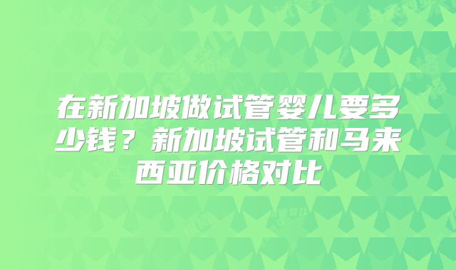 在新加坡做试管婴儿要多少钱?新加坡试管和马来西亚价格对比