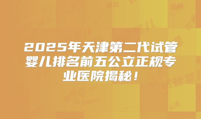 2025年天津第二代试管婴儿排名前五公立正规专业医院揭秘!