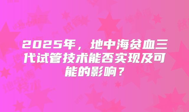 2025年,地中海贫血三代试管技术能否实现及可能的影响?
