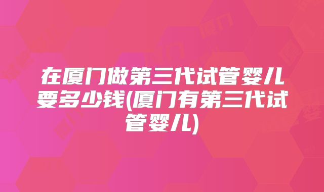 在厦门做第三代试管婴儿要多少钱(厦门有第三代试管婴儿)