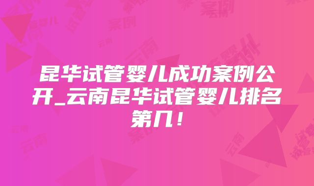 昆华试管婴儿成功案例公开_云南昆华试管婴儿排名第几！