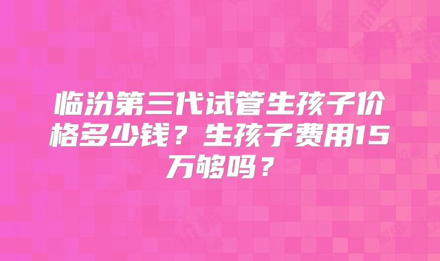 临汾第三代试管生孩子价格多少钱?生孩子费用15万够吗?