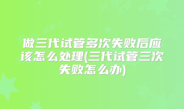 做三代试管多次失败后应该怎么处理(三代试管三次失败怎么办)