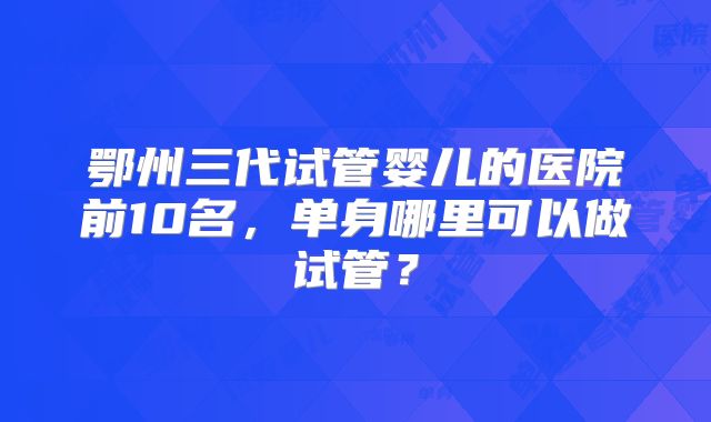 鄂州三代试管婴儿的医院前10名,单身哪里可以做试管?