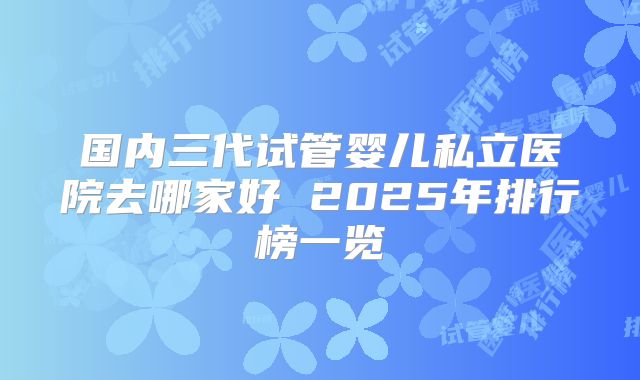 国内三代试管婴儿私立医院去哪家好 2025年排行榜一览