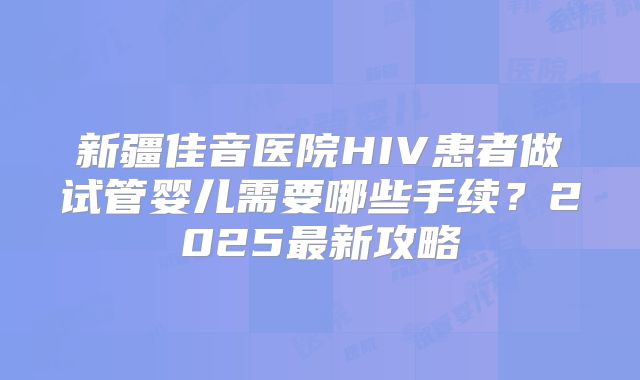 新疆佳音医院HIV患者做试管婴儿需要哪些手续?2025最新攻略