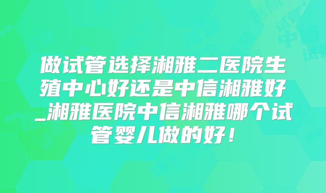 做试管选择湘雅二医院生殖中心好还是中信湘雅好_湘雅医院中信湘雅哪个试管婴儿做的好!