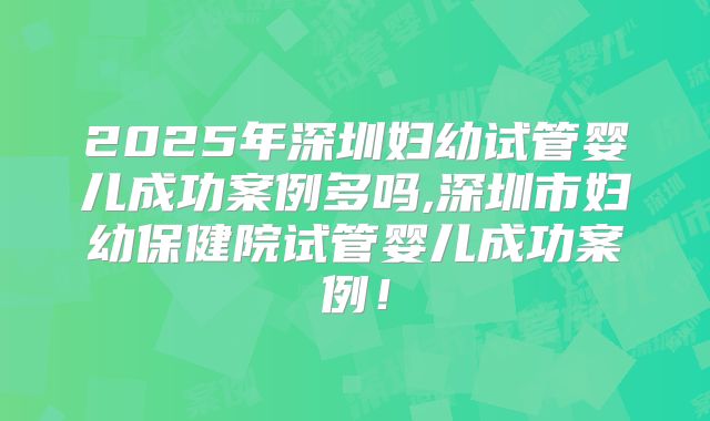 2025年深圳妇幼试管婴儿成功案例多吗,深圳市妇幼保健院试管婴儿成功案例!
