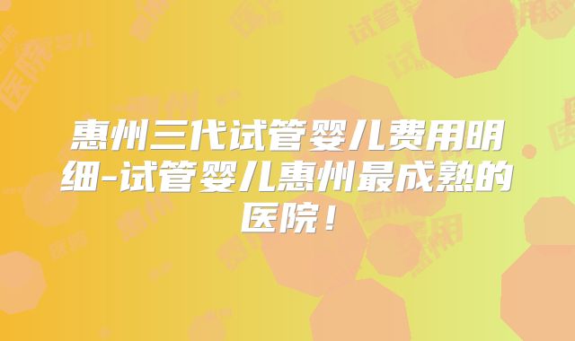 惠州三代试管婴儿费用明细-试管婴儿惠州最成熟的医院!