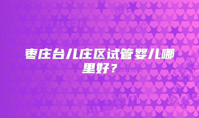 枣庄台儿庄区试管婴儿哪里好?