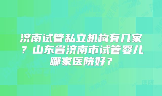 济南试管私立机构有几家?山东省济南市试管婴儿哪家医院好?