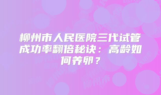 柳州市人民医院三代试管成功率翻倍秘诀：高龄如何养卵？