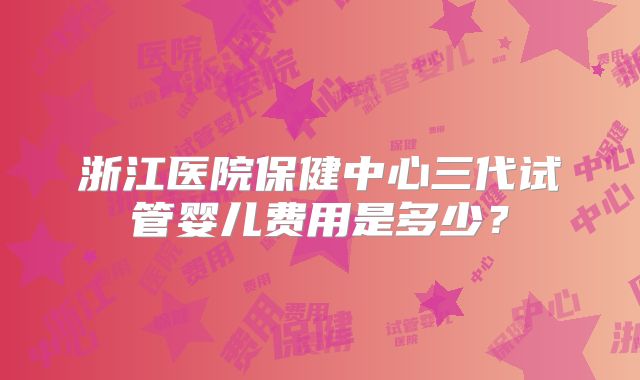 浙江医院保健中心三代试管婴儿费用是多少?