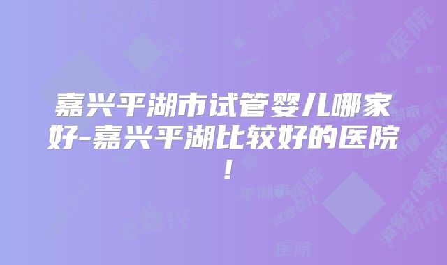 嘉兴平湖市试管婴儿哪家好-嘉兴平湖比较好的医院!