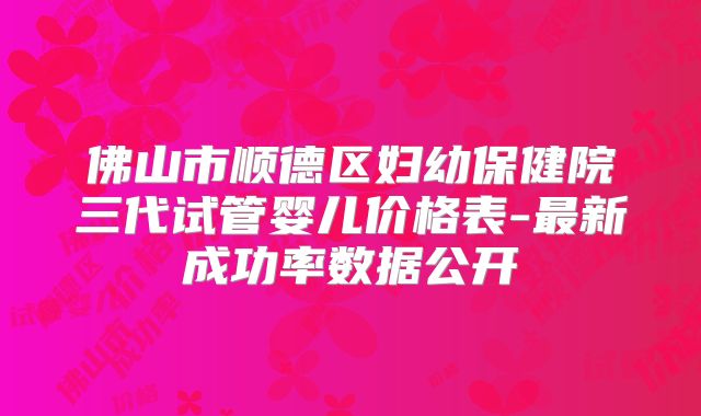佛山市顺德区妇幼保健院三代试管婴儿价格表-最新成功率数据公开