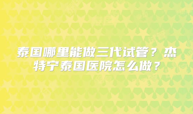 泰国哪里能做三代试管?杰特宁泰国医院怎么做?