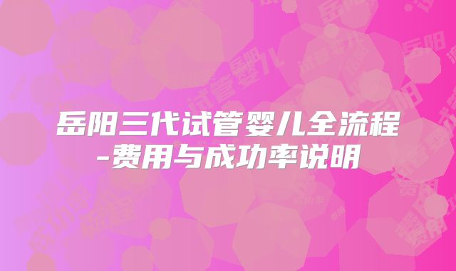 岳阳三代试管婴儿全流程-费用与成功率说明