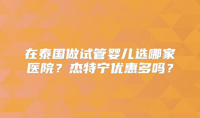 在泰国做试管婴儿选哪家医院?杰特宁优惠多吗?